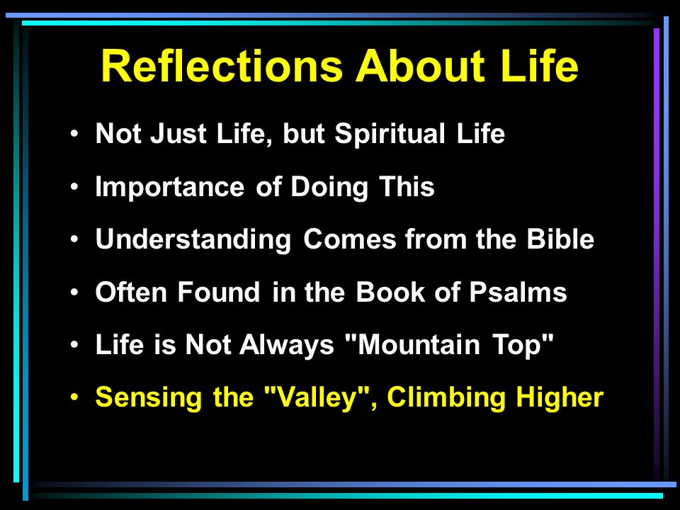 Reflections About Life Not Just Life, but Spiritual Life Importance of Doing This Understanding Comes from the Bible Often Found in the Book of Psalms Life is Not Always Mountain Top Sensing the Valley , Climbing Higher
