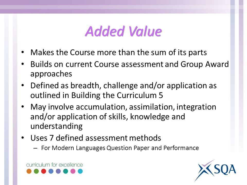 Added Value Makes the Course more than the sum of its parts Builds on current Course assessment and Group Award approaches Defined as breadth, challenge and/or application as outlined in Building the Curriculum 5 May involve accumulation, assimilation, integration and/or application of skills, knowledge and understanding Uses 7 defined assessment methods – For Modern Languages Question Paper and Performance