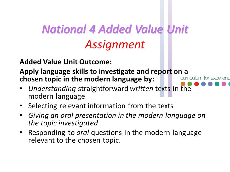 National 4 Added Value Unit National 4 Added Value Unit Assignment Added Value Unit Outcome: Apply language skills to investigate and report on a chosen topic in the modern language by: Understanding straightforward written texts in the modern language Selecting relevant information from the texts Giving an oral presentation in the modern language on the topic investigated Responding to oral questions in the modern language relevant to the chosen topic.