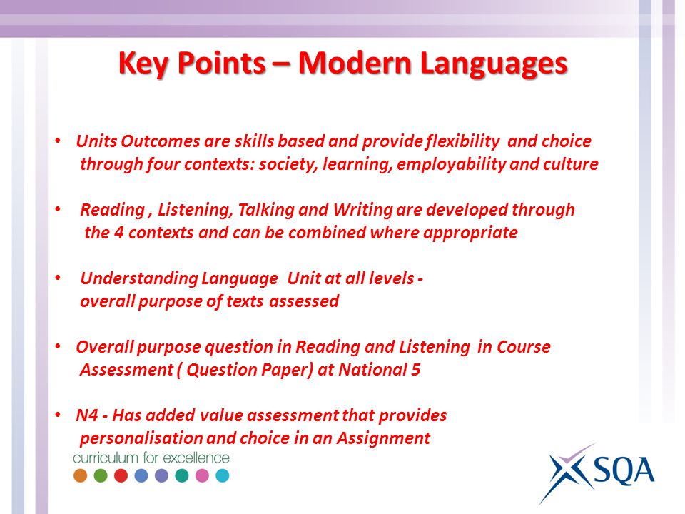 Key Points – Modern Languages Units Outcomes are skills based and provide flexibility and choice through four contexts: society, learning, employability and culture Reading, Listening, Talking and Writing are developed through the 4 contexts and can be combined where appropriate Understanding Language Unit at all levels - overall purpose of texts assessed Overall purpose question in Reading and Listening in Course Assessment ( Question Paper) at National 5 N4 - Has added value assessment that provides personalisation and choice in an Assignment