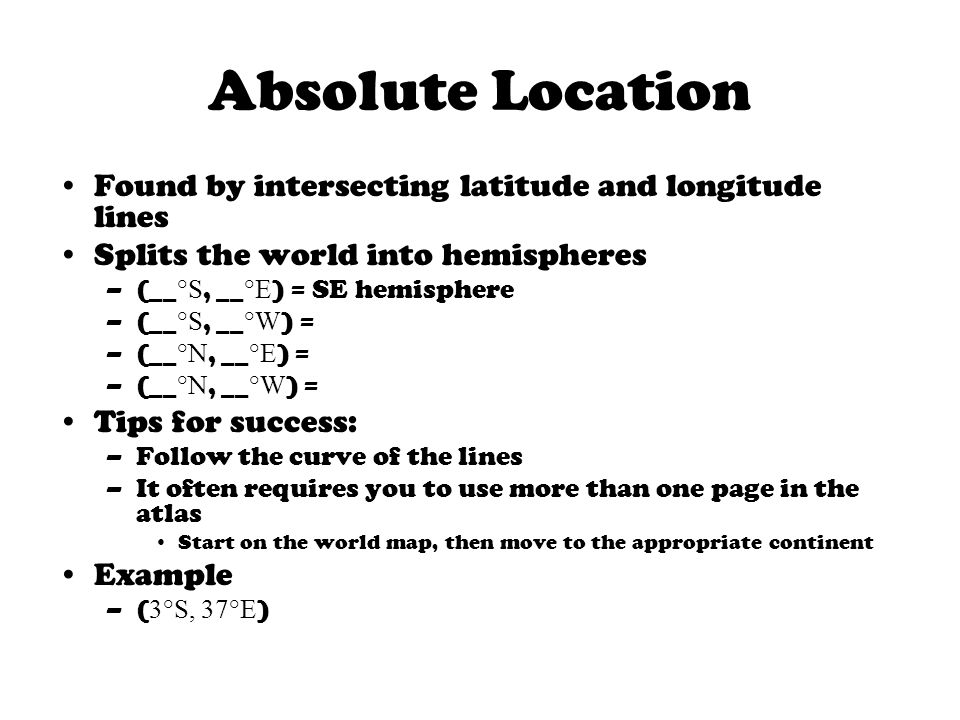 Absolute Location Found by intersecting latitude and longitude lines Splits the world into hemispheres –(__ °S, __ °E ) = SE hemisphere –(__ °S, __ °W ) = –(__ °N, __ °E ) = –(__ °N, __ °W ) = Tips for success: –Follow the curve of the lines –It often requires you to use more than one page in the atlas Start on the world map, then move to the appropriate continent Example –( 3°S, 37°E )
