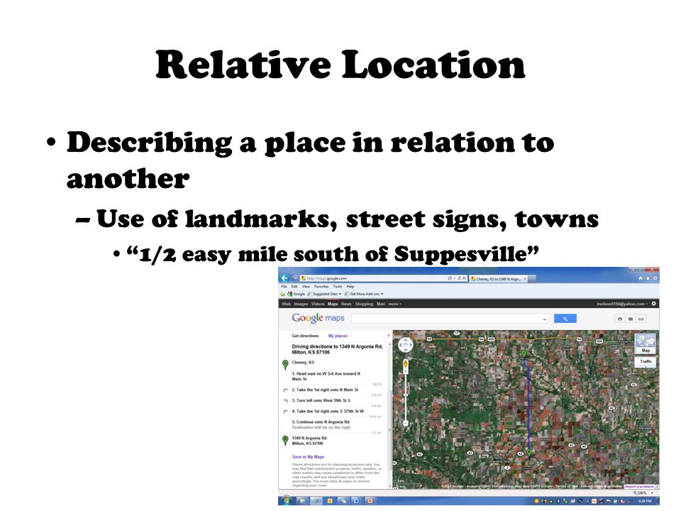 Relative Location Describing a place in relation to another –Use of landmarks, street signs, towns 1/2 easy mile south of Suppesville