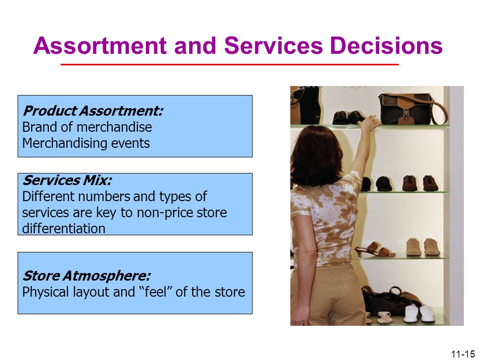 11-15 Assortment and Services Decisions Product Assortment: Brand of merchandise Merchandising events Services Mix: Different numbers and types of services are key to non-price store differentiation Store Atmosphere: Physical layout and feel of the store