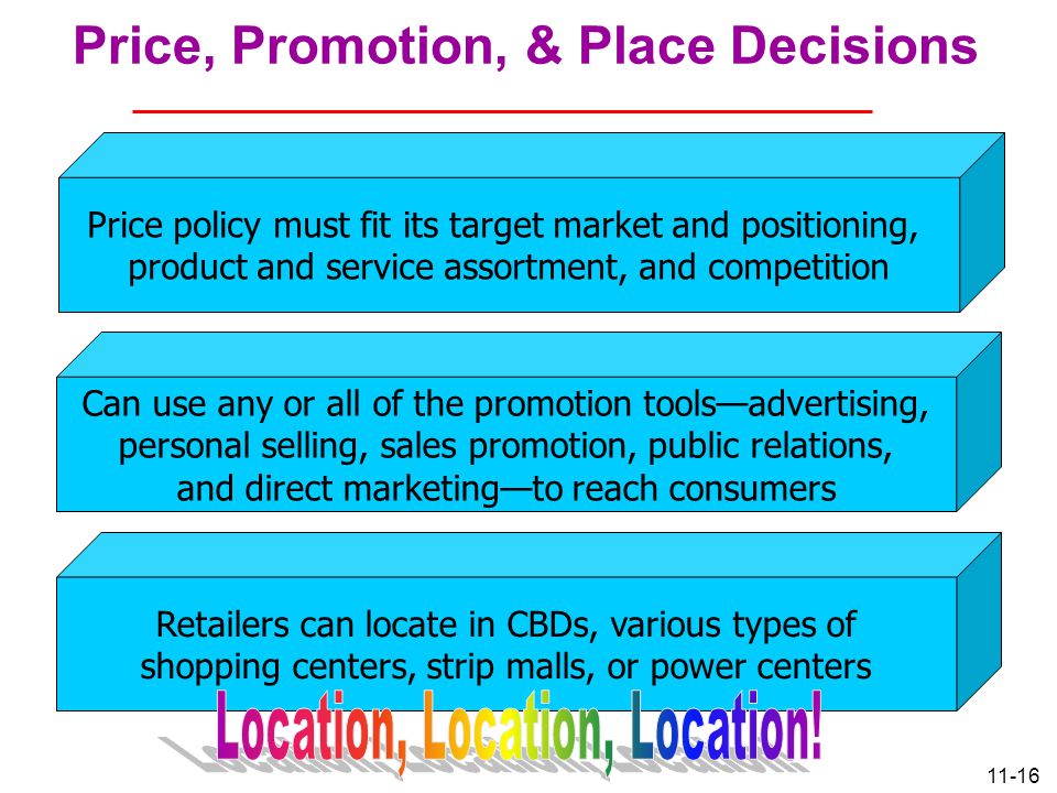 11-16 Price, Promotion, & Place Decisions Price policy must fit its target market and positioning, product and service assortment, and competition Can use any or all of the promotion tools—advertising, personal selling, sales promotion, public relations, and direct marketing—to reach consumers Retailers can locate in CBDs, various types of shopping centers, strip malls, or power centers