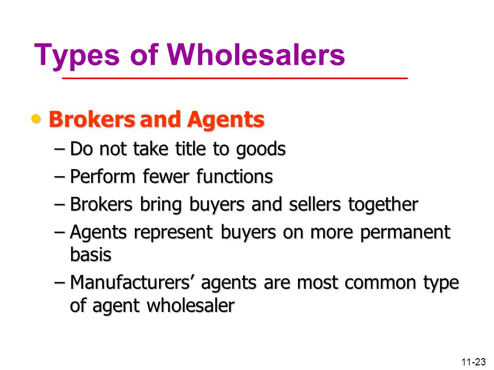 11-23 Types of Wholesalers Brokers and Agents Brokers and Agents –Do not take title to goods –Perform fewer functions –Brokers bring buyers and sellers together –Agents represent buyers on more permanent basis –Manufacturers’ agents are most common type of agent wholesaler