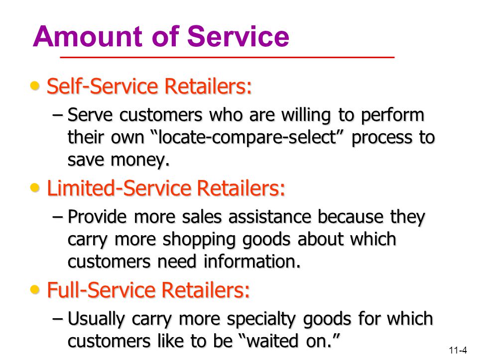 11-4 Amount of Service Self-Service Retailers: Self-Service Retailers: –Serve customers who are willing to perform their own locate-compare-select process to save money.