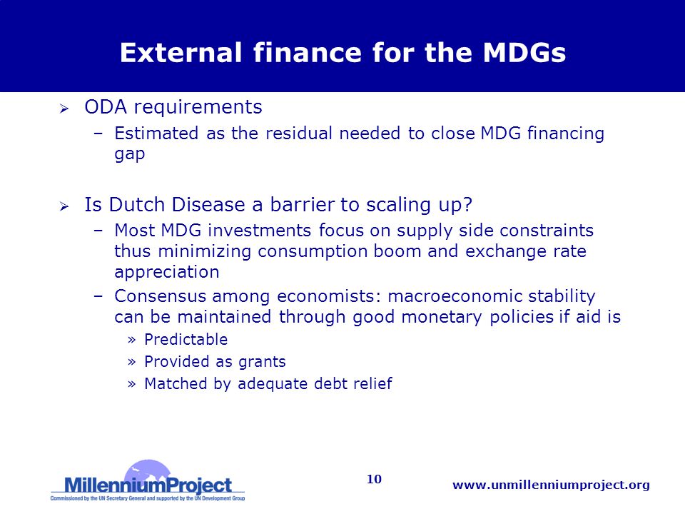 10 External finance for the MDGs  ODA requirements –Estimated as the residual needed to close MDG financing gap  Is Dutch Disease a barrier to scaling up.