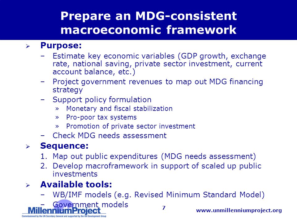 7 Prepare an MDG-consistent macroeconomic framework  Purpose: –Estimate key economic variables (GDP growth, exchange rate, national saving, private sector investment, current account balance, etc.) –Project government revenues to map out MDG financing strategy –Support policy formulation »Monetary and fiscal stabilization »Pro-poor tax systems »Promotion of private sector investment –Check MDG needs assessment  Sequence: 1.Map out public expenditures (MDG needs assessment) 2.Develop macroframework in support of scaled up public investments  Available tools: –WB/IMF models (e.g.