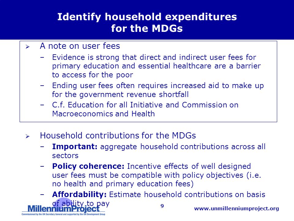 9 Identify household expenditures for the MDGs  A note on user fees –Evidence is strong that direct and indirect user fees for primary education and essential healthcare are a barrier to access for the poor –Ending user fees often requires increased aid to make up for the government revenue shortfall –C.f.