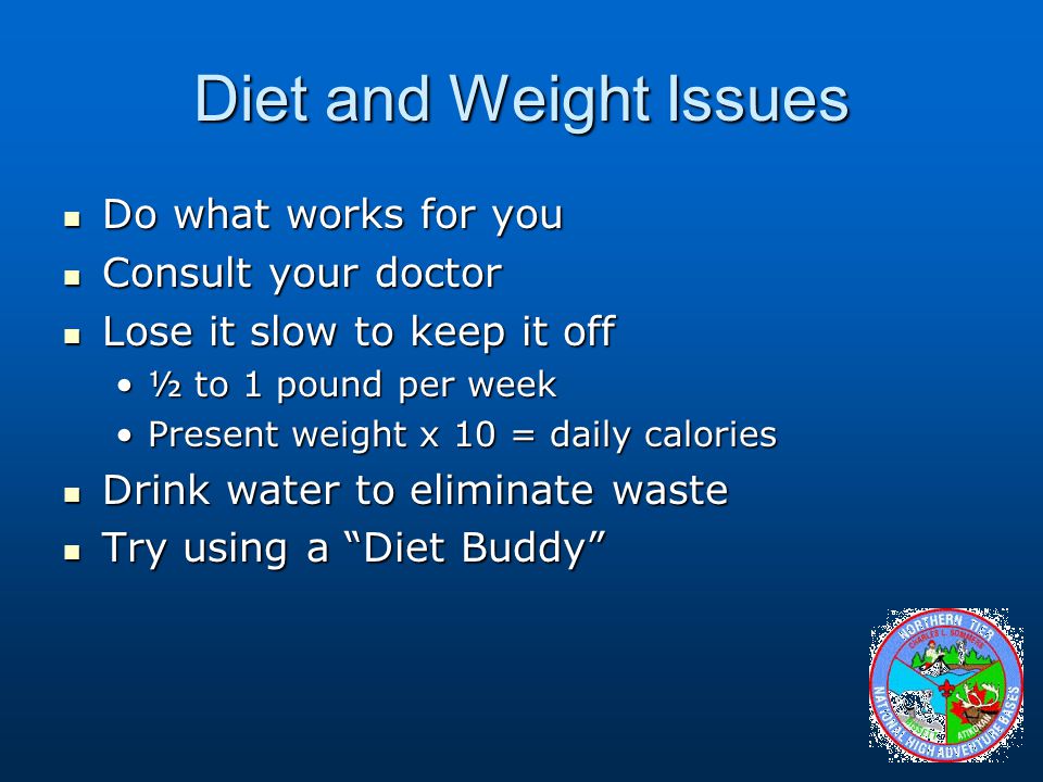 Diet and Weight Issues Do what works for you Do what works for you Consult your doctor Consult your doctor Lose it slow to keep it off Lose it slow to keep it off ½ to 1 pound per week½ to 1 pound per week Present weight x 10 = daily caloriesPresent weight x 10 = daily calories Drink water to eliminate waste Drink water to eliminate waste Try using a Diet Buddy Try using a Diet Buddy