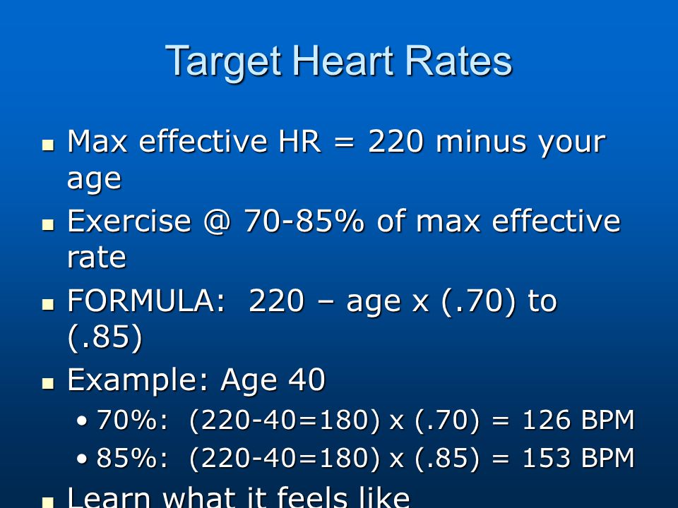 Target Heart Rates Max effective HR = 220 minus your age Max effective HR = 220 minus your age 70-85% of max effective rate 70-85% of max effective rate FORMULA: 220 – age x (.70) to (.85) FORMULA: 220 – age x (.70) to (.85) Example: Age 40 Example: Age 40 70%: (220-40=180) x (.70) = 126 BPM70%: (220-40=180) x (.70) = 126 BPM 85%: (220-40=180) x (.85) = 153 BPM85%: (220-40=180) x (.85) = 153 BPM Learn what it feels like Learn what it feels like