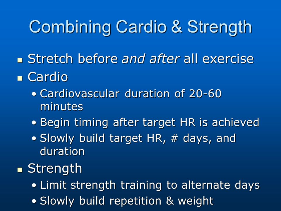 Combining Cardio & Strength Stretch before and after all exercise Stretch before and after all exercise Cardio Cardio Cardiovascular duration of minutesCardiovascular duration of minutes Begin timing after target HR is achievedBegin timing after target HR is achieved Slowly build target HR, # days, and durationSlowly build target HR, # days, and duration Strength Strength Limit strength training to alternate daysLimit strength training to alternate days Slowly build repetition & weightSlowly build repetition & weight