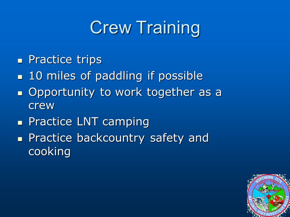 Crew Training Practice trips Practice trips 10 miles of paddling if possible 10 miles of paddling if possible Opportunity to work together as a crew Opportunity to work together as a crew Practice LNT camping Practice LNT camping Practice backcountry safety and cooking Practice backcountry safety and cooking