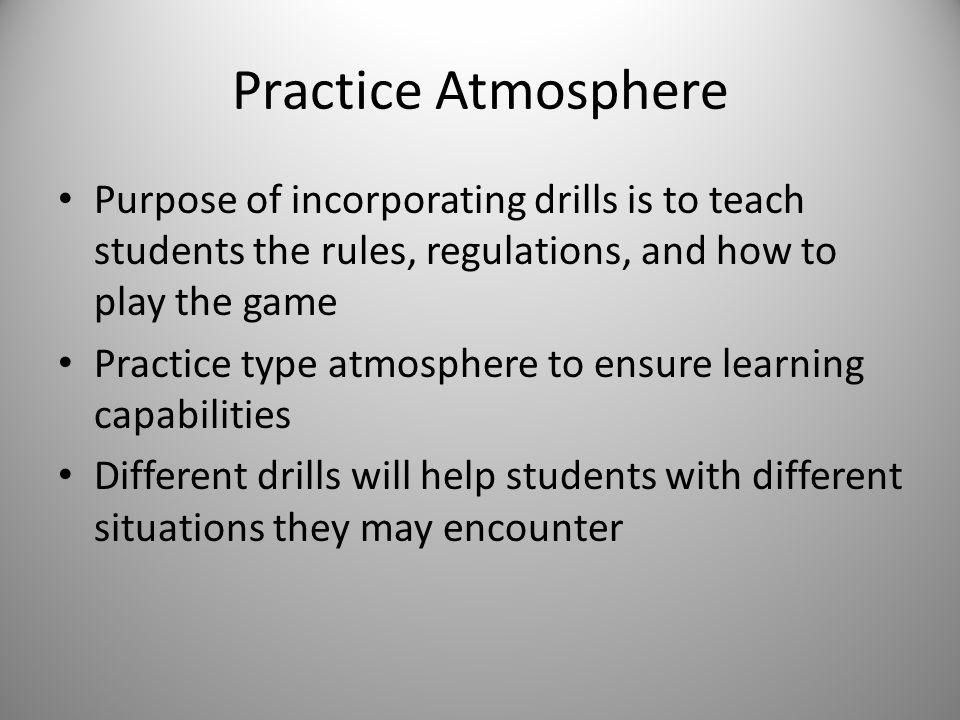 Practice Atmosphere Purpose of incorporating drills is to teach students the rules, regulations, and how to play the game Practice type atmosphere to ensure learning capabilities Different drills will help students with different situations they may encounter