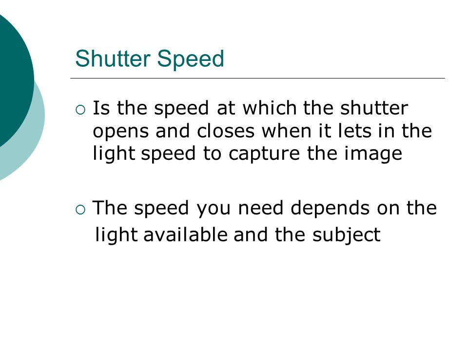 Shutter Speed  Is the speed at which the shutter opens and closes when it lets in the light speed to capture the image  The speed you need depends on the light available and the subject