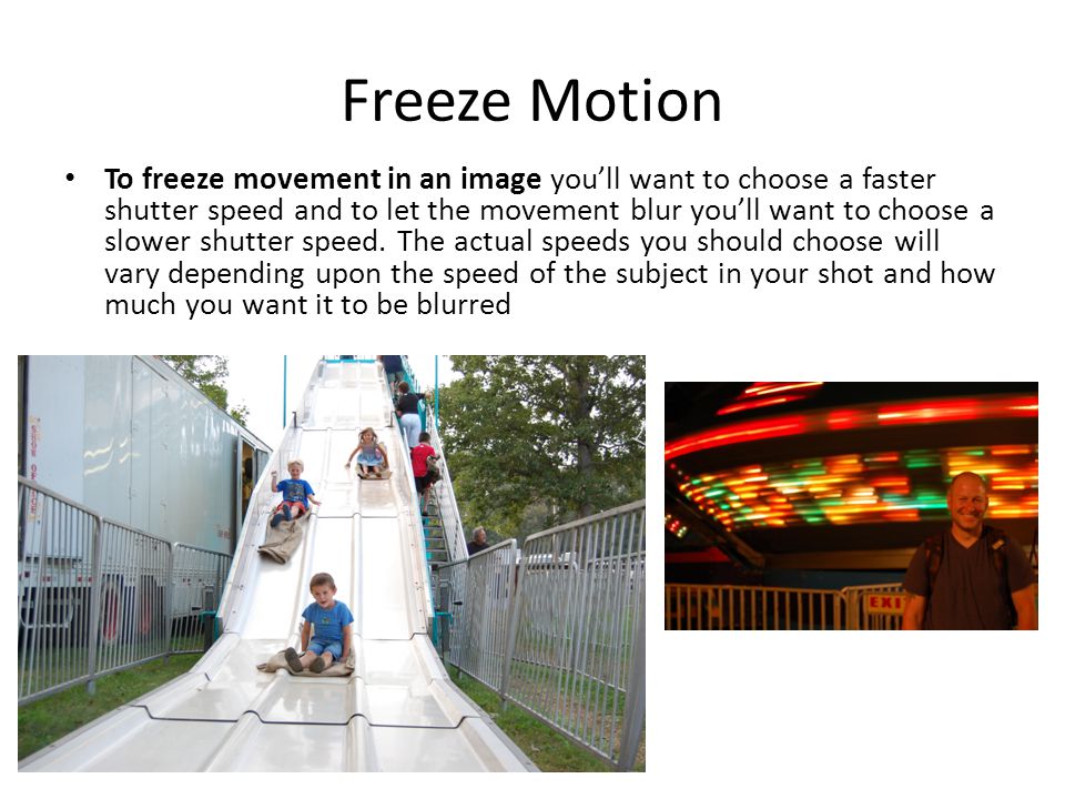 Freeze Motion To freeze movement in an image you’ll want to choose a faster shutter speed and to let the movement blur you’ll want to choose a slower shutter speed.