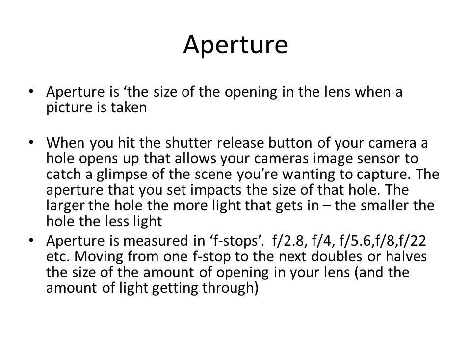Aperture Aperture is ‘the size of the opening in the lens when a picture is taken When you hit the shutter release button of your camera a hole opens up that allows your cameras image sensor to catch a glimpse of the scene you’re wanting to capture.