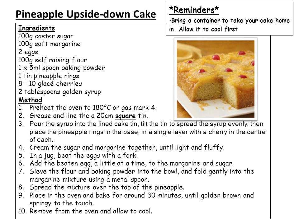 Pineapple Upside-down Cake Ingredients 100g caster sugar 100g soft margarine 2 eggs 100g self raising flour 1 x 5ml spoon baking powder 1 tin pineapple rings glacé cherries 2 tablespoons golden syrup Method 1.Preheat the oven to 180ºC or gas mark 4.