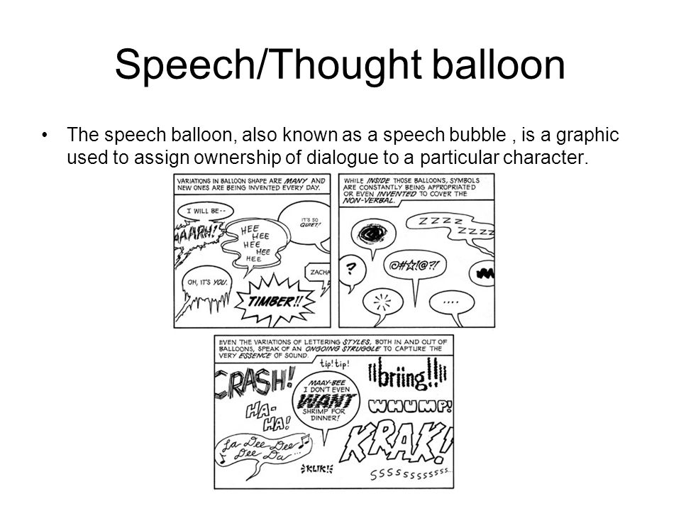 Speech/Thought balloon The speech balloon, also known as a speech bubble, is a graphic used to assign ownership of dialogue to a particular character.