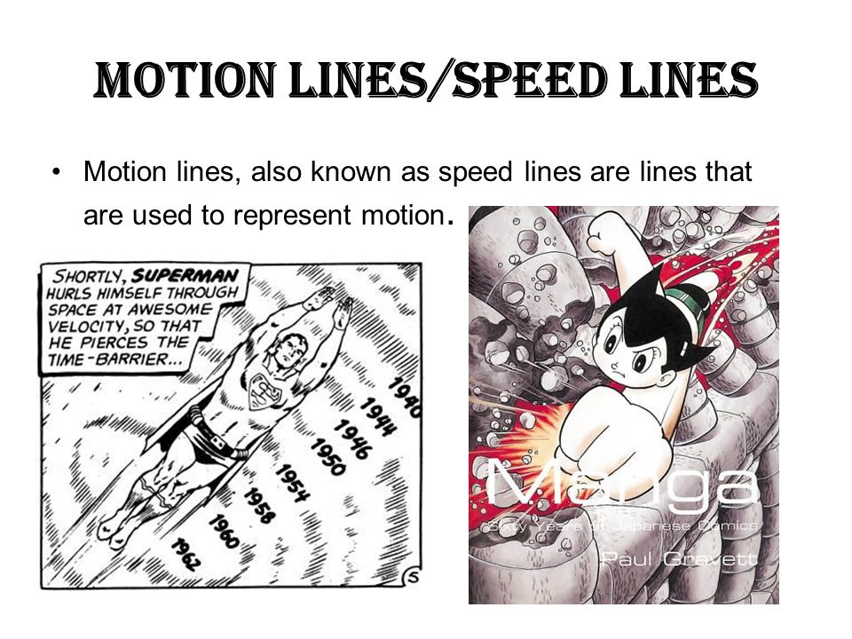 Motion lines/Speed lines Motion lines, also known as speed lines are lines that are used to represent motion.