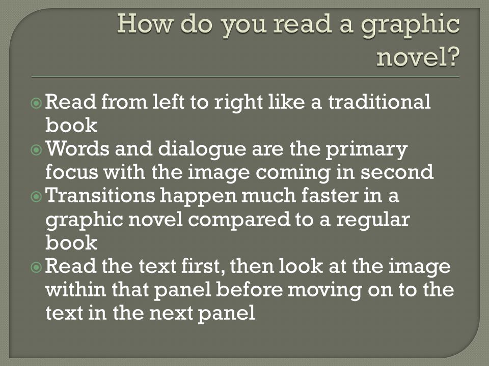  Read from left to right like a traditional book  Words and dialogue are the primary focus with the image coming in second  Transitions happen much faster in a graphic novel compared to a regular book  Read the text first, then look at the image within that panel before moving on to the text in the next panel