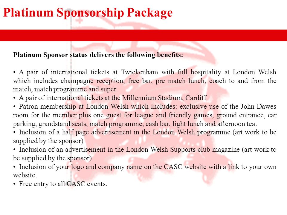 Platinum Sponsorship Package Platinum Sponsor status delivers the following benefits: A pair of international tickets at Twickenham with full hospitality at London Welsh which includes champagne reception, free bar, pre match lunch, coach to and from the match, match programme and super.