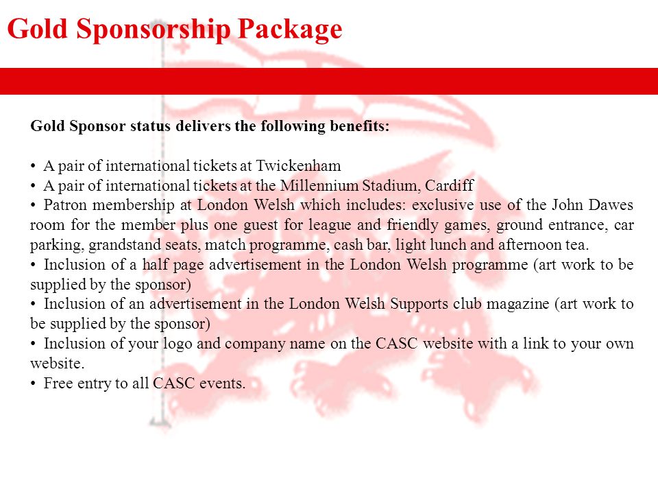 Gold Sponsorship Package Gold Sponsor status delivers the following benefits: A pair of international tickets at Twickenham A pair of international tickets at the Millennium Stadium, Cardiff Patron membership at London Welsh which includes: exclusive use of the John Dawes room for the member plus one guest for league and friendly games, ground entrance, car parking, grandstand seats, match programme, cash bar, light lunch and afternoon tea.