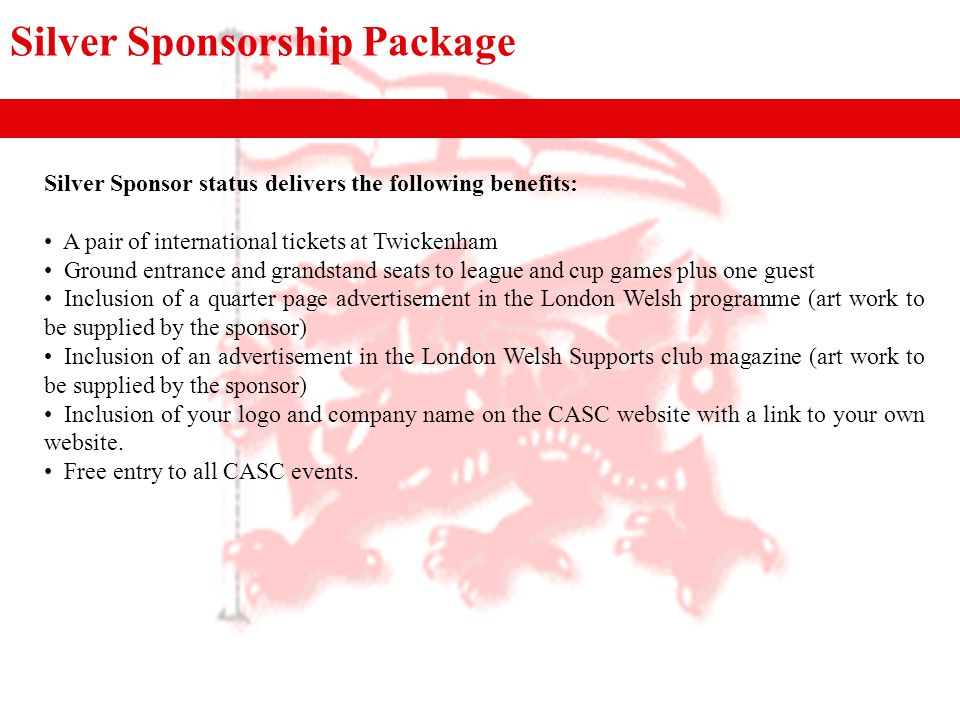 Silver Sponsorship Package Silver Sponsor status delivers the following benefits: A pair of international tickets at Twickenham Ground entrance and grandstand seats to league and cup games plus one guest Inclusion of a quarter page advertisement in the London Welsh programme (art work to be supplied by the sponsor) Inclusion of an advertisement in the London Welsh Supports club magazine (art work to be supplied by the sponsor) Inclusion of your logo and company name on the CASC website with a link to your own website.