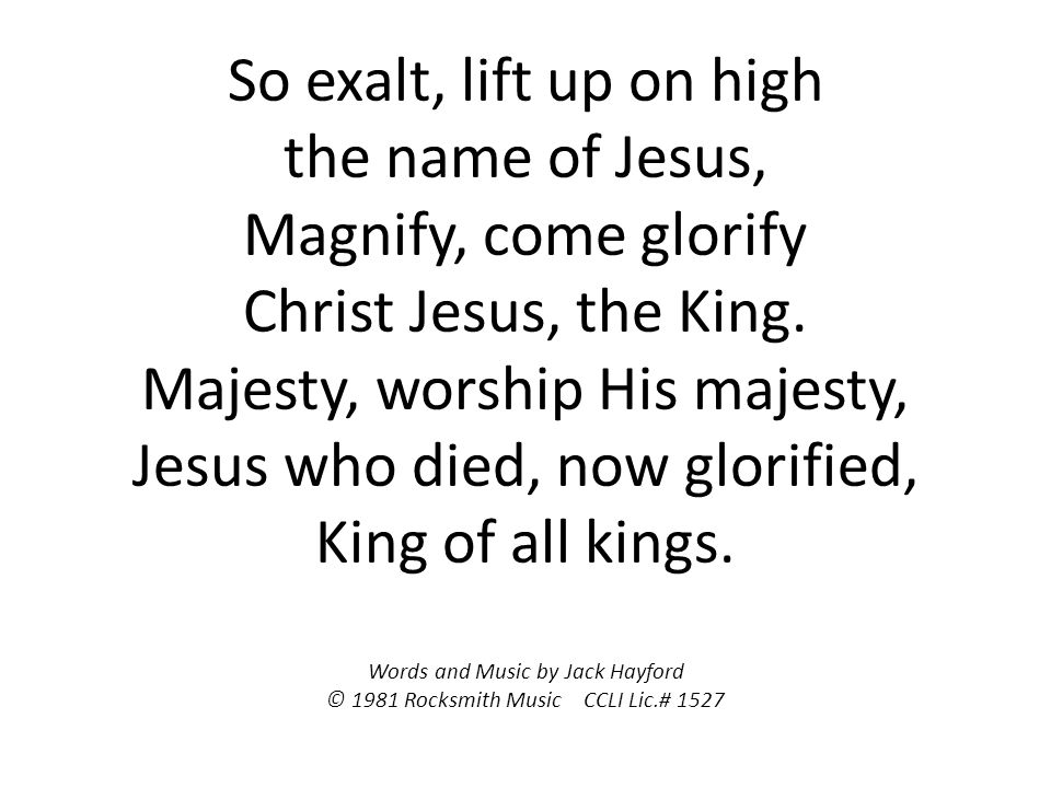 So exalt, lift up on high the name of Jesus, Magnify, come glorify Christ Jesus, the King.