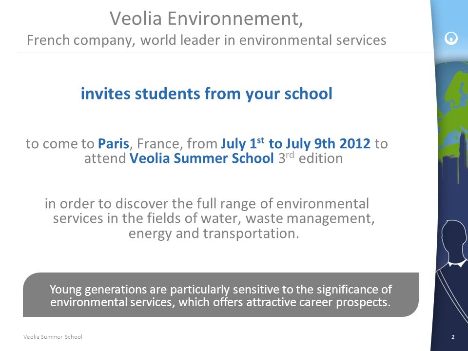 Veolia Summer School2 Veolia Environnement, French company, world leader in environmental services invites students from your school to come to Paris, France, from July 1 st to July 9th 2012 to attend Veolia Summer School 3 rd edition in order to discover the full range of environmental services in the fields of water, waste management, energy and transportation.