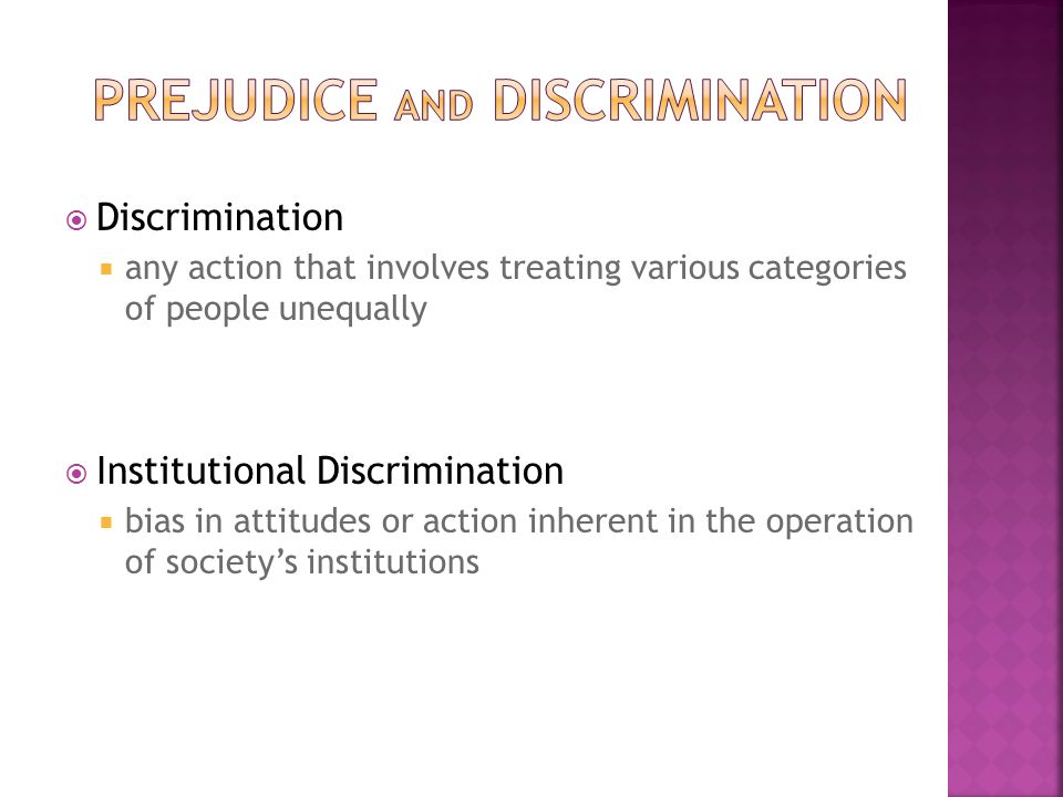  Discrimination  any action that involves treating various categories of people unequally  Institutional Discrimination  bias in attitudes or action inherent in the operation of society’s institutions