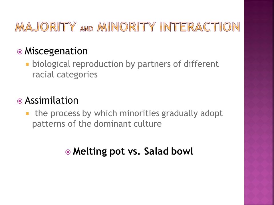  Miscegenation  biological reproduction by partners of different racial categories  Assimilation  the process by which minorities gradually adopt patterns of the dominant culture  Melting pot vs.