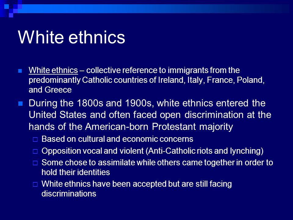 White ethnics White ethnics – collective reference to immigrants from the predominantly Catholic countries of Ireland, Italy, France, Poland, and Greece During the 1800s and 1900s, white ethnics entered the United States and often faced open discrimination at the hands of the American-born Protestant majority  Based on cultural and economic concerns  Opposition vocal and violent (Anti-Catholic riots and lynching)  Some chose to assimilate while others came together in order to hold their identities  White ethnics have been accepted but are still facing discriminations