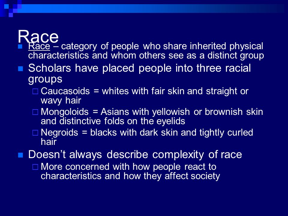 Race Race – category of people who share inherited physical characteristics and whom others see as a distinct group Scholars have placed people into three racial groups  Caucasoids = whites with fair skin and straight or wavy hair  Mongoloids = Asians with yellowish or brownish skin and distinctive folds on the eyelids  Negroids = blacks with dark skin and tightly curled hair Doesn’t always describe complexity of race  More concerned with how people react to characteristics and how they affect society