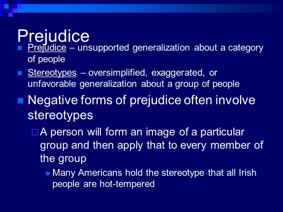 Prejudice Prejudice – unsupported generalization about a category of people Stereotypes – oversimplified, exaggerated, or unfavorable generalization about a group of people Negative forms of prejudice often involve stereotypes  A person will form an image of a particular group and then apply that to every member of the group Many Americans hold the stereotype that all Irish people are hot-tempered