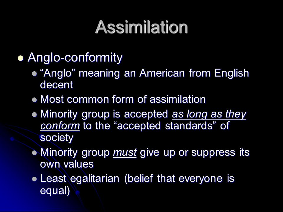 Assimilation Anglo-conformity Anglo-conformity Anglo meaning an American from English decent Anglo meaning an American from English decent Most common form of assimilation Most common form of assimilation Minority group is accepted as long as they conform to the accepted standards of society Minority group is accepted as long as they conform to the accepted standards of society Minority group must give up or suppress its own values Minority group must give up or suppress its own values Least egalitarian (belief that everyone is equal) Least egalitarian (belief that everyone is equal)