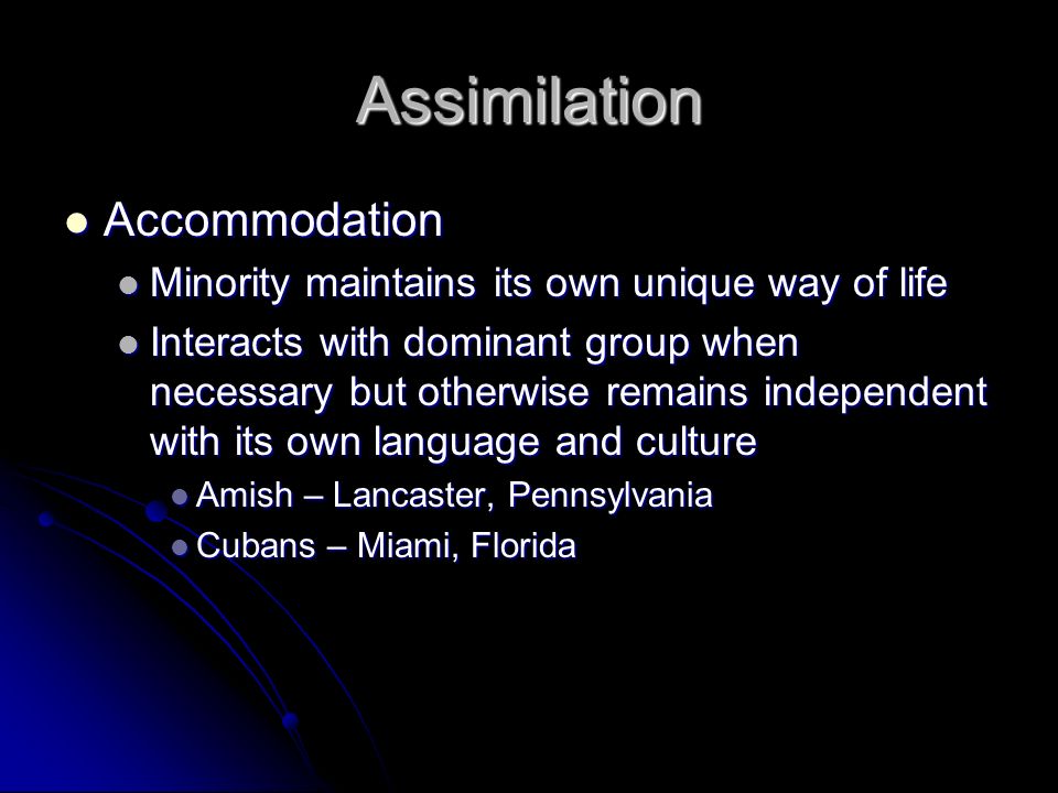 Assimilation Accommodation Accommodation Minority maintains its own unique way of life Minority maintains its own unique way of life Interacts with dominant group when necessary but otherwise remains independent with its own language and culture Interacts with dominant group when necessary but otherwise remains independent with its own language and culture Amish – Lancaster, Pennsylvania Amish – Lancaster, Pennsylvania Cubans – Miami, Florida Cubans – Miami, Florida