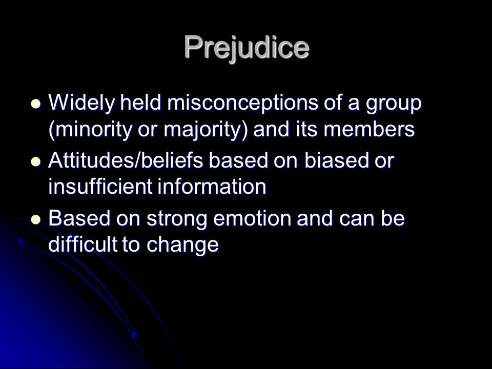 Prejudice Widely held misconceptions of a group (minority or majority) and its members Widely held misconceptions of a group (minority or majority) and its members Attitudes/beliefs based on biased or insufficient information Attitudes/beliefs based on biased or insufficient information Based on strong emotion and can be difficult to change Based on strong emotion and can be difficult to change