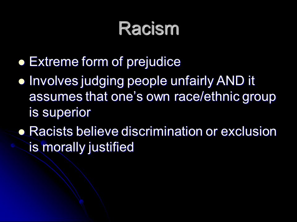 Racism Extreme form of prejudice Extreme form of prejudice Involves judging people unfairly AND it assumes that one’s own race/ethnic group is superior Involves judging people unfairly AND it assumes that one’s own race/ethnic group is superior Racists believe discrimination or exclusion is morally justified Racists believe discrimination or exclusion is morally justified