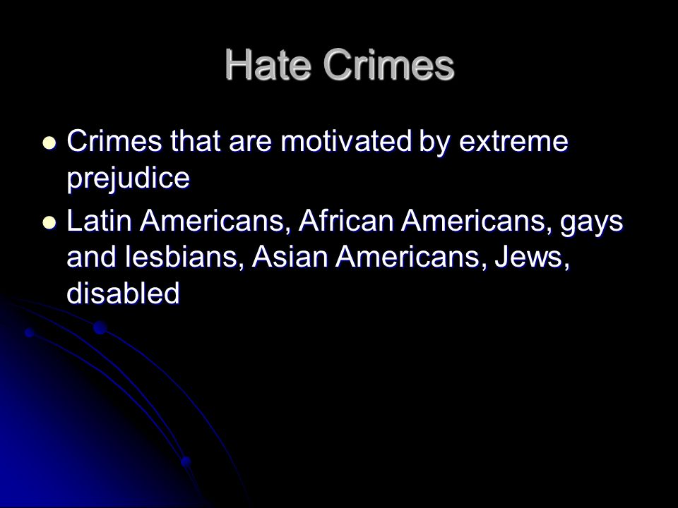Hate Crimes Crimes that are motivated by extreme prejudice Crimes that are motivated by extreme prejudice Latin Americans, African Americans, gays and lesbians, Asian Americans, Jews, disabled Latin Americans, African Americans, gays and lesbians, Asian Americans, Jews, disabled