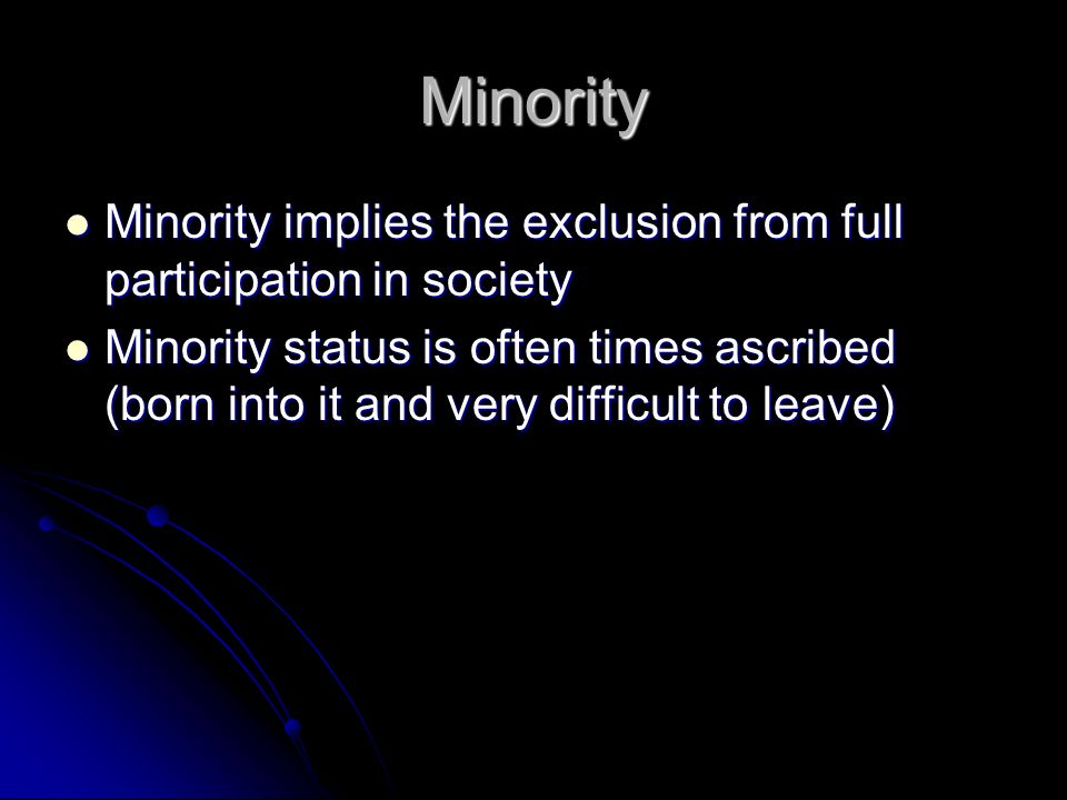 Minority Minority implies the exclusion from full participation in society Minority implies the exclusion from full participation in society Minority status is often times ascribed (born into it and very difficult to leave) Minority status is often times ascribed (born into it and very difficult to leave)