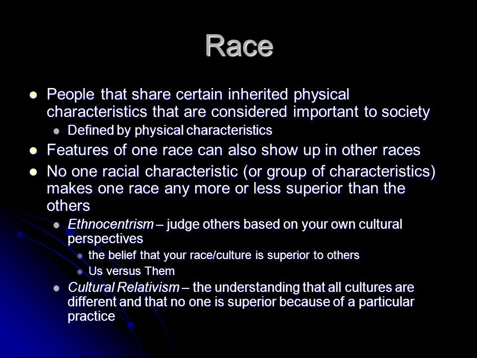Race People that share certain inherited physical characteristics that are considered important to society People that share certain inherited physical characteristics that are considered important to society Defined by physical characteristics Defined by physical characteristics Features of one race can also show up in other races Features of one race can also show up in other races No one racial characteristic (or group of characteristics) makes one race any more or less superior than the others No one racial characteristic (or group of characteristics) makes one race any more or less superior than the others Ethnocentrism – judge others based on your own cultural perspectives Ethnocentrism – judge others based on your own cultural perspectives the belief that your race/culture is superior to others the belief that your race/culture is superior to others Us versus Them Us versus Them Cultural Relativism – the understanding that all cultures are different and that no one is superior because of a particular practice Cultural Relativism – the understanding that all cultures are different and that no one is superior because of a particular practice