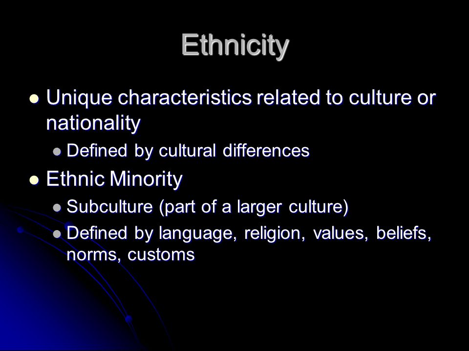 Ethnicity Unique characteristics related to culture or nationality Unique characteristics related to culture or nationality Defined by cultural differences Defined by cultural differences Ethnic Minority Ethnic Minority Subculture (part of a larger culture) Subculture (part of a larger culture) Defined by language, religion, values, beliefs, norms, customs Defined by language, religion, values, beliefs, norms, customs
