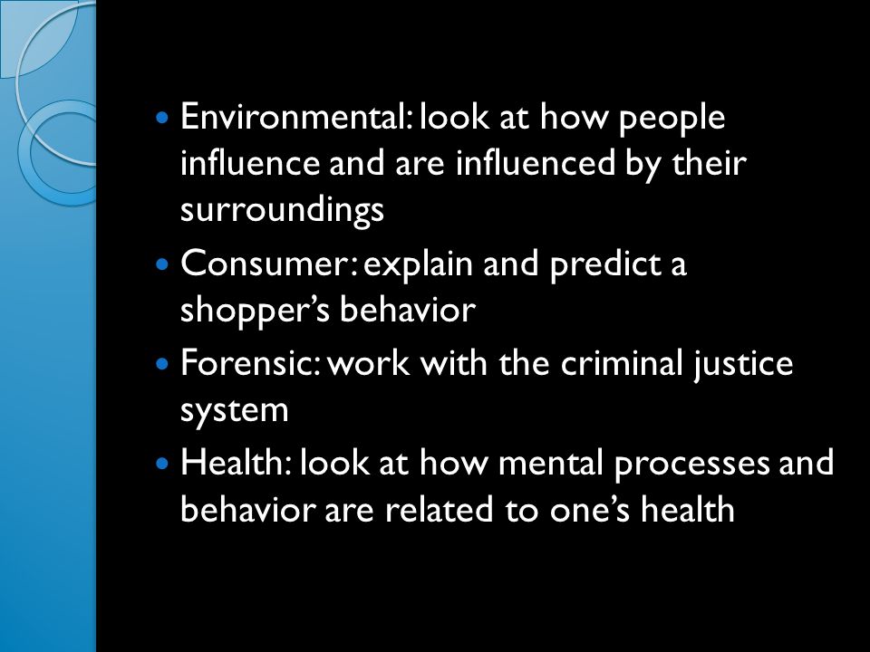 Environmental: look at how people influence and are influenced by their surroundings Consumer: explain and predict a shopper’s behavior Forensic: work with the criminal justice system Health: look at how mental processes and behavior are related to one’s health