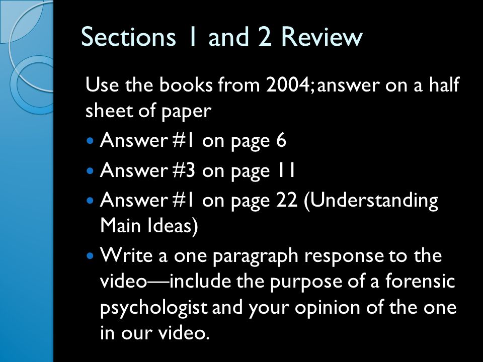 Sections 1 and 2 Review Use the books from 2004; answer on a half sheet of paper Answer #1 on page 6 Answer #3 on page 11 Answer #1 on page 22 (Understanding Main Ideas) Write a one paragraph response to the video—include the purpose of a forensic psychologist and your opinion of the one in our video.