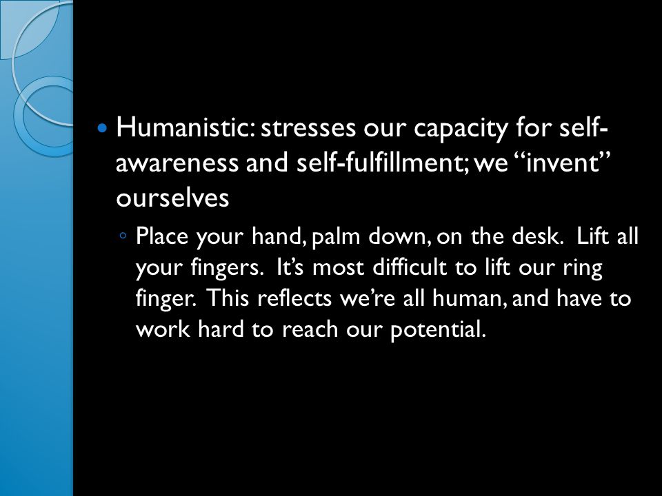 Humanistic: stresses our capacity for self- awareness and self-fulfillment; we invent ourselves ◦ Place your hand, palm down, on the desk.