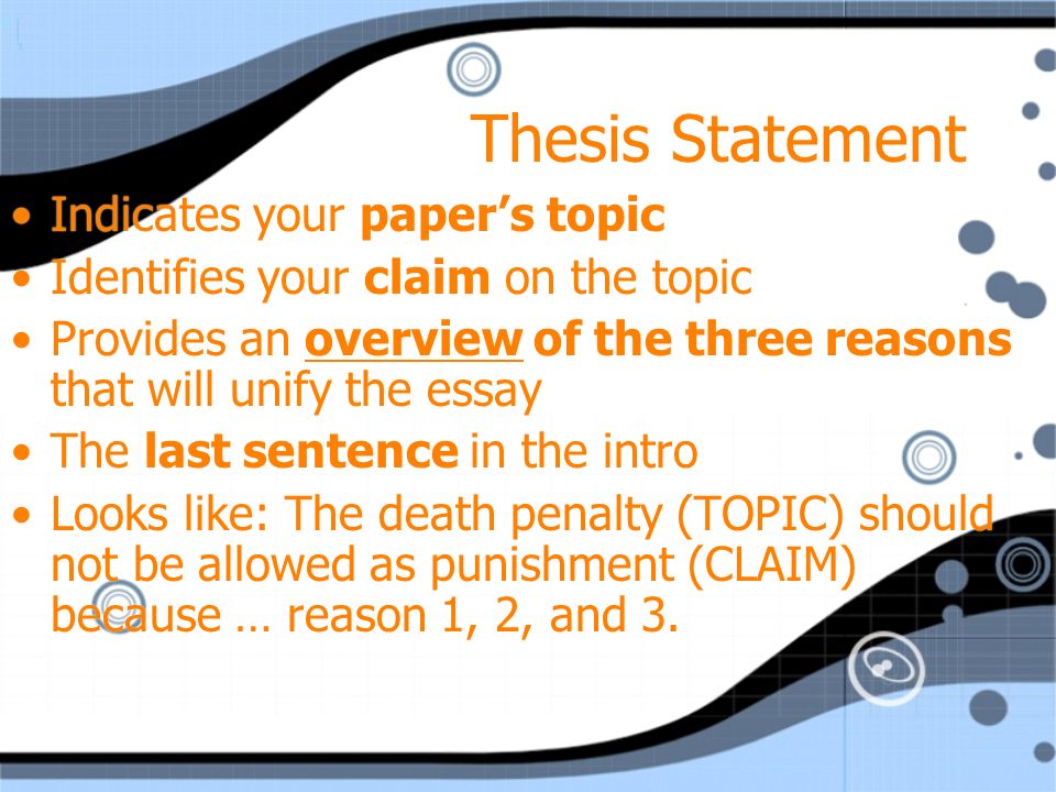 Thesis Statement Indicates your paper’s topic Identifies your claim on the topic Provides an overview of the three reasons that will unify the essay The last sentence in the intro Looks like: The death penalty (TOPIC) should not be allowed as punishment (CLAIM) because … reason 1, 2, and 3.
