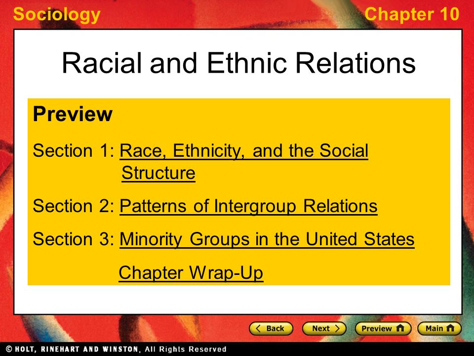 SociologyChapter 10 Racial and Ethnic Relations Preview Section 1: Race, Ethnicity, and the Social StructureRace, Ethnicity, and the Social Structure Section 2: Patterns of Intergroup RelationsPatterns of Intergroup Relations Section 3: Minority Groups in the United StatesMinority Groups in the United States Chapter Wrap-Up