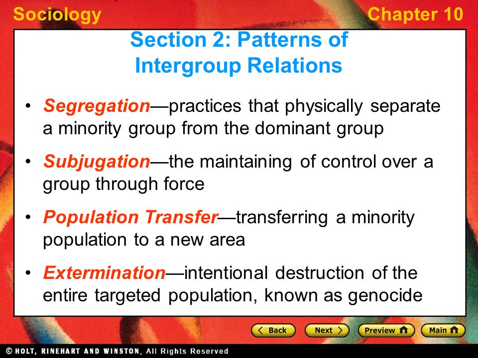 SociologyChapter 10 Segregation—practices that physically separate a minority group from the dominant group Subjugation—the maintaining of control over a group through force Population Transfer—transferring a minority population to a new area Extermination—intentional destruction of the entire targeted population, known as genocide Section 2: Patterns of Intergroup Relations