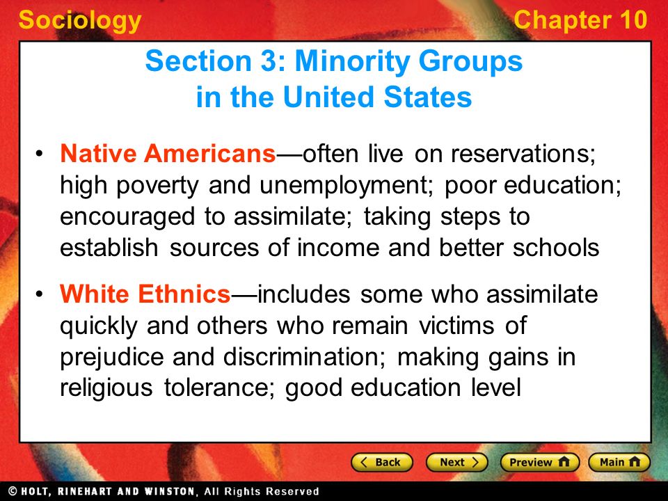 SociologyChapter 10 Native Americans—often live on reservations; high poverty and unemployment; poor education; encouraged to assimilate; taking steps to establish sources of income and better schools White Ethnics—includes some who assimilate quickly and others who remain victims of prejudice and discrimination; making gains in religious tolerance; good education level Section 3: Minority Groups in the United States